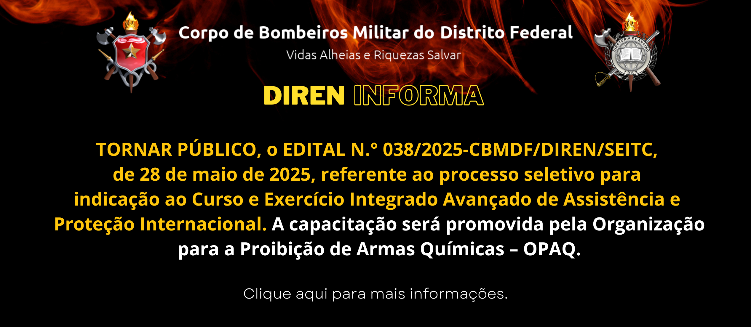 TORNAR PÚBLICO, o EDITAL N.° 038/2025-CBMDF/DIREN/SEITC, de 28 de maio de 2025, referente ao processo seletivo para indicação ao Curso e Exercício Integrado Avançado de Assistência e Proteção Internacional. A capacitação será promovida pela Organização para a Proibição de Armas Químicas – OPAQ.